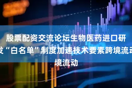 股票配资交流论坛生物医药进口研发“白名单”制度加速技术要素跨境流动