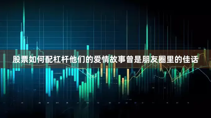 股票如何配杠杆他们的爱情故事曾是朋友圈里的佳话