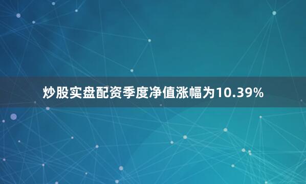 炒股实盘配资季度净值涨幅为10.39%