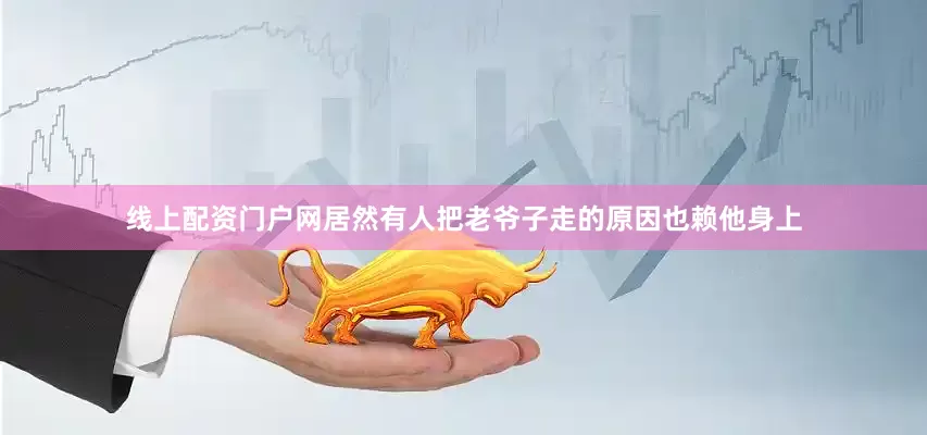 线上配资门户网居然有人把老爷子走的原因也赖他身上