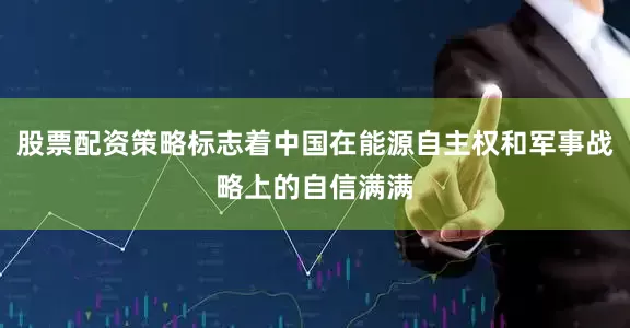股票配资策略标志着中国在能源自主权和军事战略上的自信满满