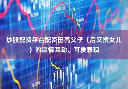 炒股配资平台配资田亮父子（后又携女儿）的温情互动、可爱表现