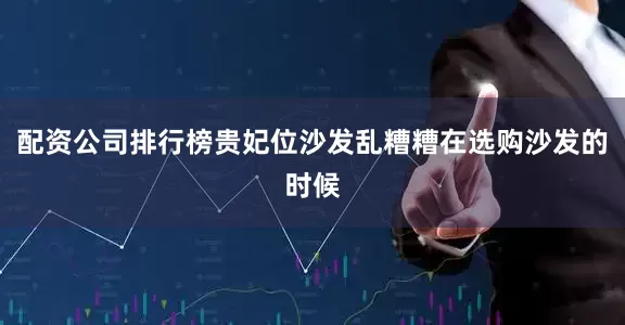 配资公司排行榜贵妃位沙发乱糟糟在选购沙发的时候