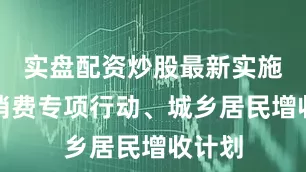 实盘配资炒股最新实施提振消费专项行动、城乡居民增收计划