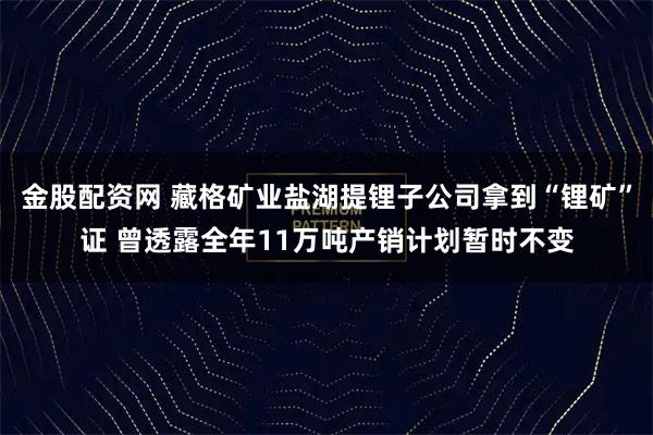 金股配资网 藏格矿业盐湖提锂子公司拿到“锂矿”证 曾透露全年11万吨产销计划暂时不变